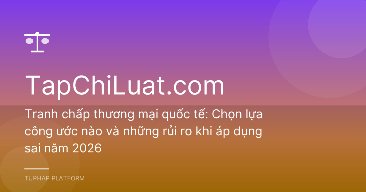 Tranh chấp thương mại quốc tế: Chọn lựa công ước nào và những rủi ro khi áp dụng sai năm 2026